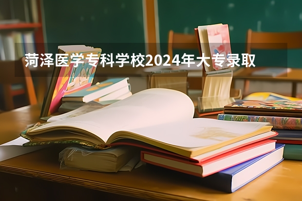 菏泽医学专科学校2024年大专录取分数线（专科分数线预测）