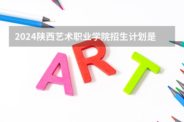 2024陕西艺术职业学院招生计划是什么