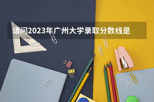 请问2023年广州大学录取分数线是多少啊？